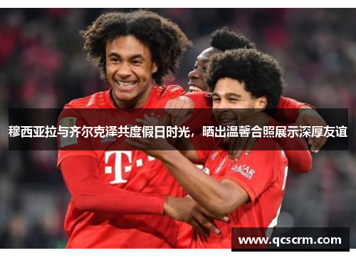 穆西亚拉与齐尔克泽共度假日时光,晒出温馨合照展示深厚友谊 穆西亚拉与齐尔克泽共度假日时光,晒出温馨合照展示深厚友谊