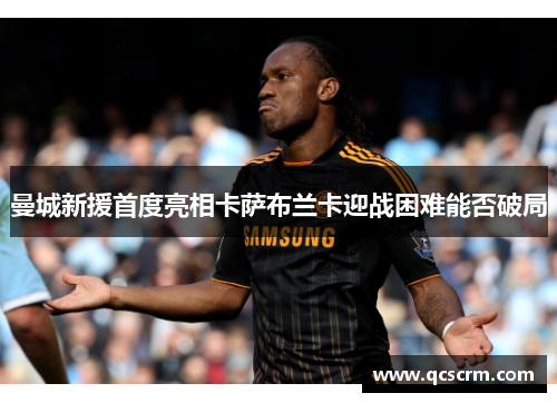 曼城新援首度亮相卡萨布兰卡迎战困难能否破局 曼城新援首度亮相卡萨布兰卡迎战困难能否破局
