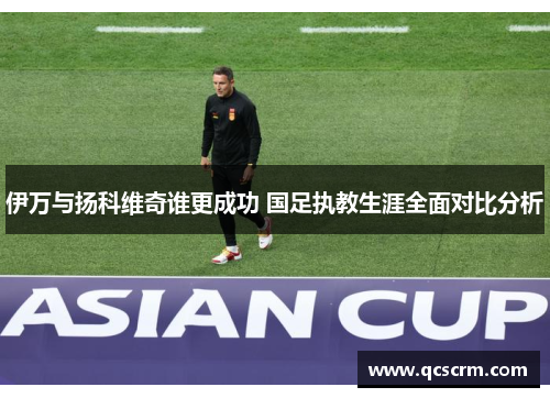 伊万与扬科维奇谁更成功 国足执教生涯全面对比分析 伊万与扬科维奇谁更成功 国足执教生涯全面对比分析