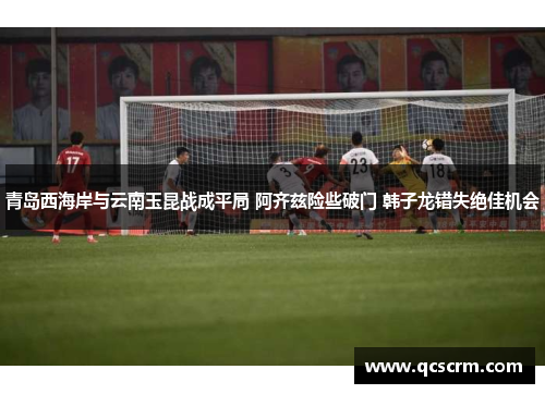青岛西海岸与云南玉昆战成平局 阿齐兹险些破门 韩子龙错失绝佳机会 青岛西海岸与云南玉昆战成平局 阿齐兹险些破门 韩子龙错失绝佳机会