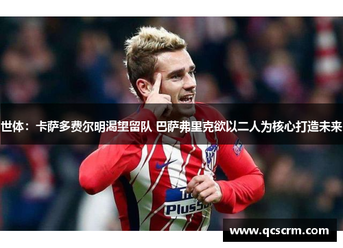 世体:卡萨多费尔明渴望留队 巴萨弗里克欲以二人为核心打造未来 世体:卡萨多费尔明渴望留队 巴萨弗里克欲以二人为核心打造未来